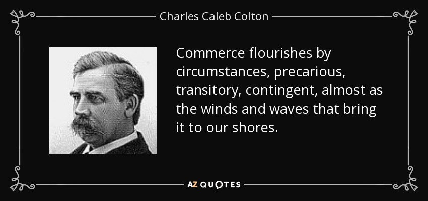 Commerce flourishes by circumstances, precarious, transitory, contingent, almost as the winds and waves that bring it to our shores. - Charles Caleb Colton