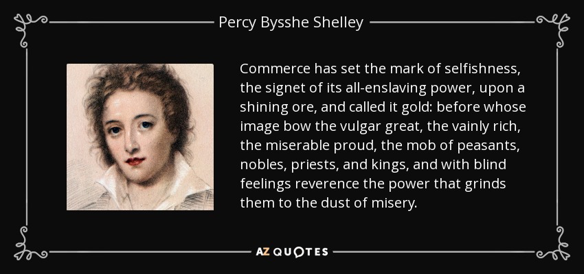 Commerce has set the mark of selfishness, the signet of its all-enslaving power, upon a shining ore, and called it gold: before whose image bow the vulgar great, the vainly rich, the miserable proud, the mob of peasants, nobles, priests, and kings, and with blind feelings reverence the power that grinds them to the dust of misery. - Percy Bysshe Shelley