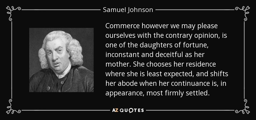 Commerce however we may please ourselves with the contrary opinion, is one of the daughters of fortune, inconstant and deceitful as her mother. She chooses her residence where she is least expected, and shifts her abode when her continuance is, in appearance, most firmly settled. - Samuel Johnson