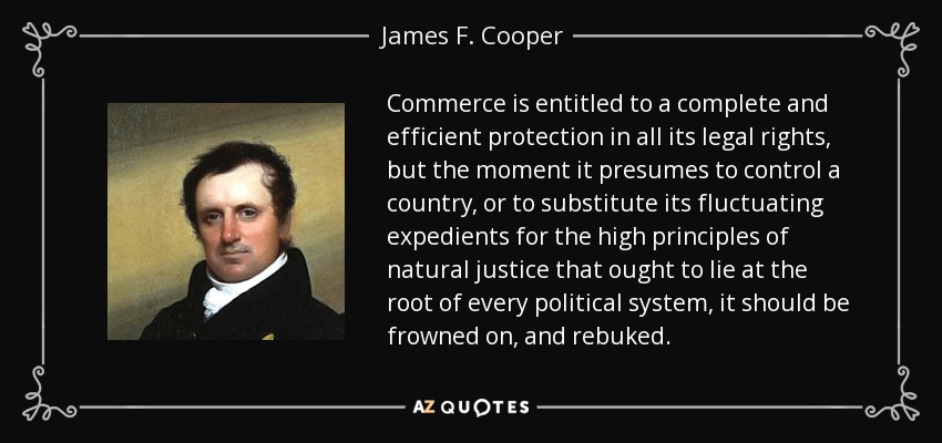 Commerce is entitled to a complete and efficient protection in all its legal rights, but the moment it presumes to control a country, or to substitute its fluctuating expedients for the high principles of natural justice that ought to lie at the root of every political system, it should be frowned on, and rebuked. - James F. Cooper