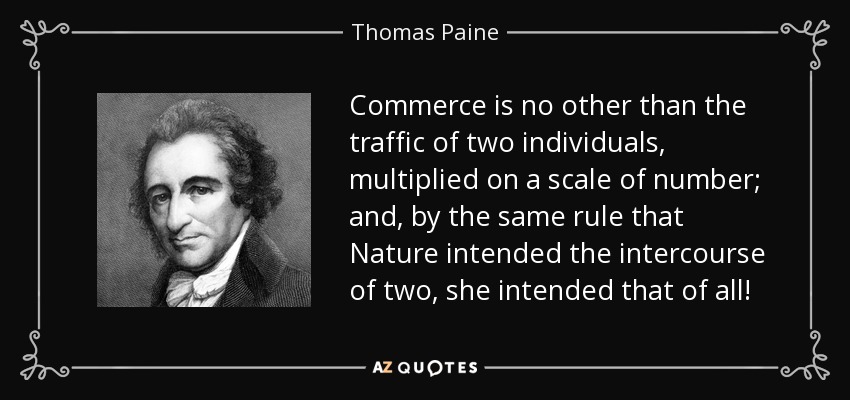 Commerce is no other than the traffic of two individuals, multiplied on a scale of number; and, by the same rule that Nature intended the intercourse of two, she intended that of all! - Thomas Paine