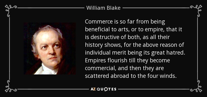 Commerce is so far from being beneficial to arts, or to empire, that it is destructive of both, as all their history shows, for the above reason of individual merit being its great hatred. Empires flourish till they become commercial, and then they are scattered abroad to the four winds. - William Blake