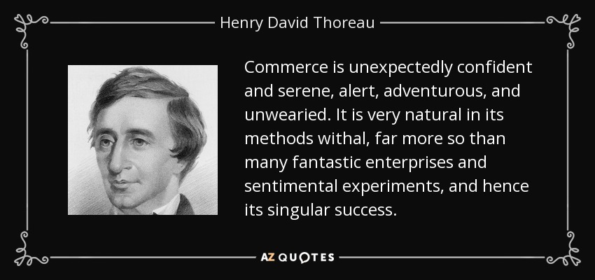 Commerce is unexpectedly confident and serene, alert, adventurous, and unwearied. It is very natural in its methods withal, far more so than many fantastic enterprises and sentimental experiments, and hence its singular success. - Henry David Thoreau