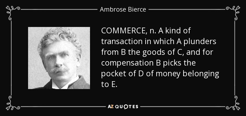 COMMERCE, n. A kind of transaction in which A plunders from B the goods of C, and for compensation B picks the pocket of D of money belonging to E. - Ambrose Bierce