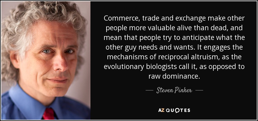 Commerce, trade and exchange make other people more valuable alive than dead, and mean that people try to anticipate what the other guy needs and wants. It engages the mechanisms of reciprocal altruism, as the evolutionary biologists call it, as opposed to raw dominance. - Steven Pinker