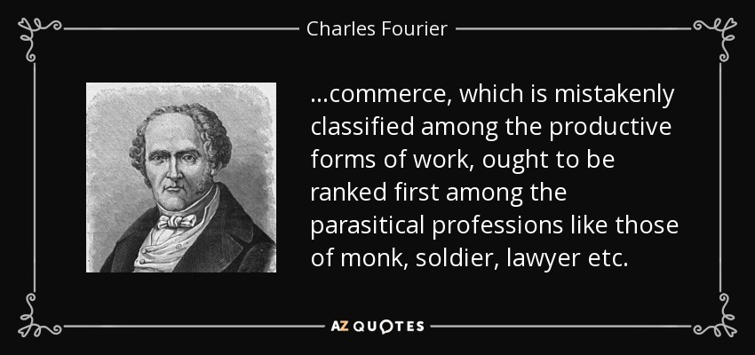 ...commerce, which is mistakenly classified among the productive forms of work, ought to be ranked first among the parasitical professions like those of monk, soldier, lawyer etc. - Charles Fourier