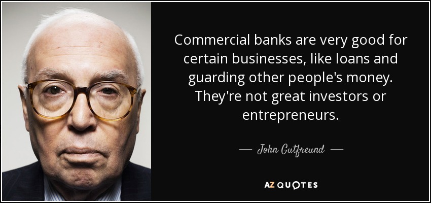Commercial banks are very good for certain businesses, like loans and guarding other people's money. They're not great investors or entrepreneurs. - John Gutfreund