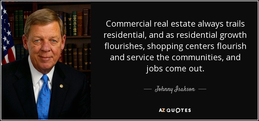 Commercial real estate always trails residential, and as residential growth flourishes, shopping centers flourish and service the communities, and jobs come out. - Johnny Isakson