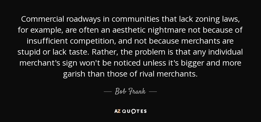 Commercial roadways in communities that lack zoning laws, for example, are often an aesthetic nightmare not because of insufficient competition, and not because merchants are stupid or lack taste. Rather, the problem is that any individual merchant's sign won't be noticed unless it's bigger and more garish than those of rival merchants. - Bob Frank