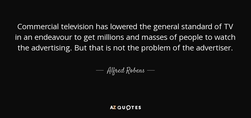 Commercial television has lowered the general standard of TV in an endeavour to get millions and masses of people to watch the advertising. But that is not the problem of the advertiser. - Alfred Robens, Baron Robens of Woldingham