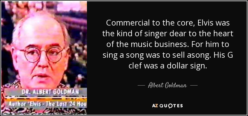 Commercial to the core, Elvis was the kind of singer dear to the heart of the music business. For him to sing a song was to sell asong. His G clef was a dollar sign. - Albert Goldman