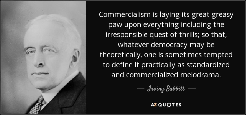 Commercialism is laying its great greasy paw upon everything including the irresponsible quest of thrills; so that, whatever democracy may be theoretically, one is sometimes tempted to define it practically as standardized and commercialized melodrama. - Irving Babbitt