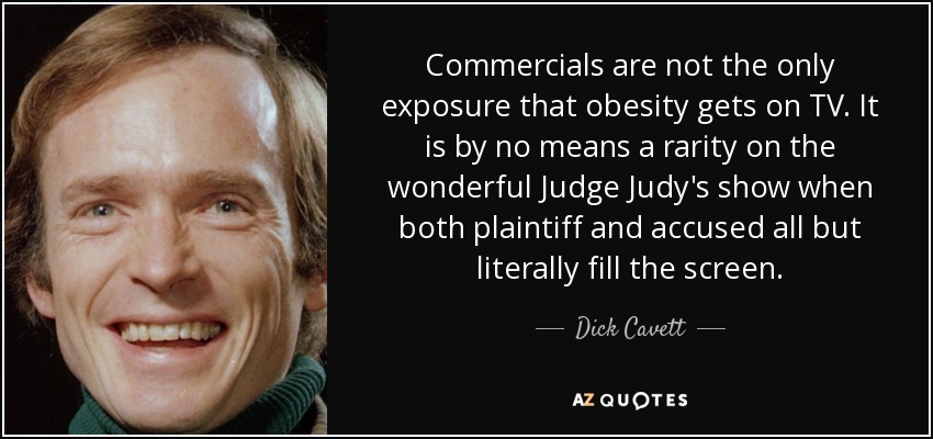 Commercials are not the only exposure that obesity gets on TV. It is by no means a rarity on the wonderful Judge Judy's show when both plaintiff and accused all but literally fill the screen. - Dick Cavett