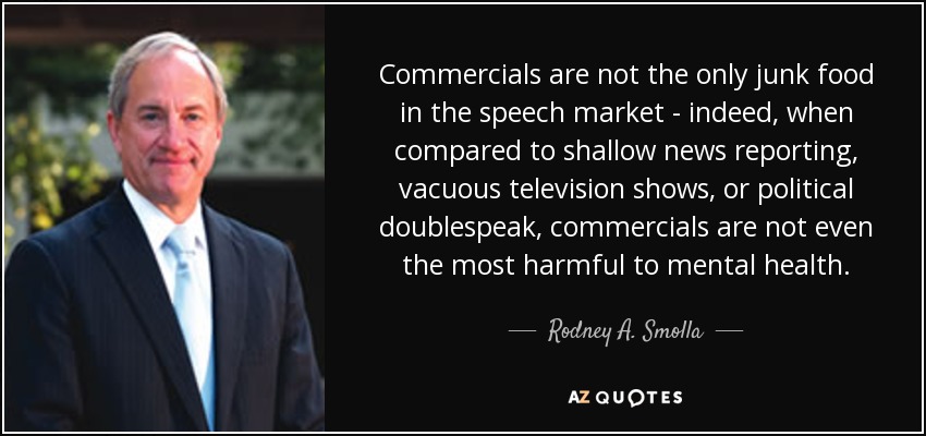 Commercials are not the only junk food in the speech market - indeed, when compared to shallow news reporting, vacuous television shows, or political doublespeak, commercials are not even the most harmful to mental health. - Rodney A. Smolla
