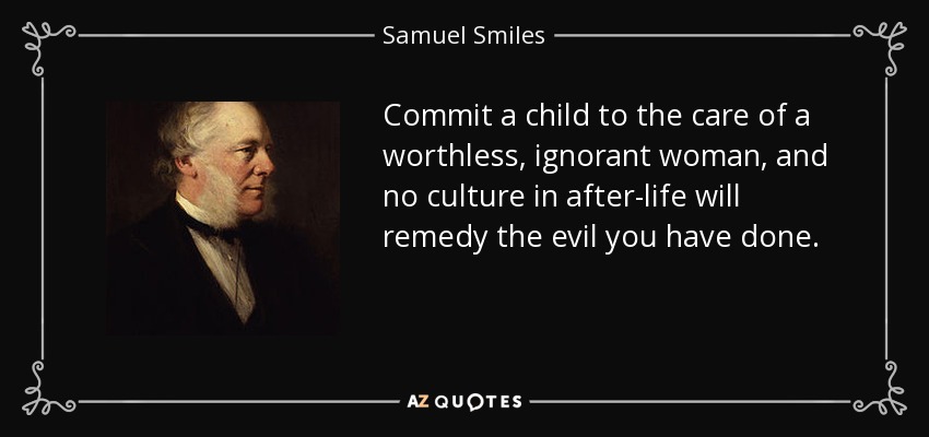 Commit a child to the care of a worthless, ignorant woman, and no culture in after-life will remedy the evil you have done. - Samuel Smiles