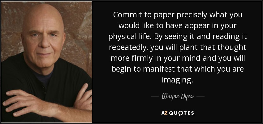 Commit to paper precisely what you would like to have appear in your physical life. By seeing it and reading it repeatedly, you will plant that thought more firmly in your mind and you will begin to manifest that which you are imaging. - Wayne Dyer