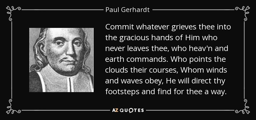 Commit whatever grieves thee into the gracious hands of Him who never leaves thee, who heav'n and earth commands. Who points the clouds their courses, Whom winds and waves obey, He will direct thy footsteps and find for thee a way. - Paul Gerhardt