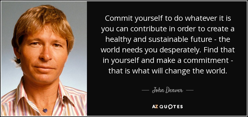 Commit yourself to do whatever it is you can contribute in order to create a healthy and sustainable future - the world needs you desperately. Find that in yourself and make a commitment - that is what will change the world. - John Denver