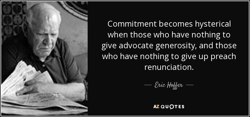 Commitment becomes hysterical when those who have nothing to give advocate generosity, and those who have nothing to give up preach renunciation. - Eric Hoffer
