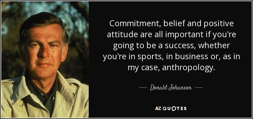 Commitment, belief and positive attitude are all important if you're going to be a success, whether you're in sports, in business or, as in my case, anthropology. - Donald Johanson