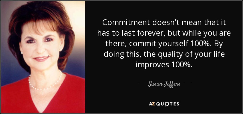 Commitment doesn't mean that it has to last forever, but while you are there, commit yourself 100%. By doing this, the quality of your life improves 100%. - Susan Jeffers