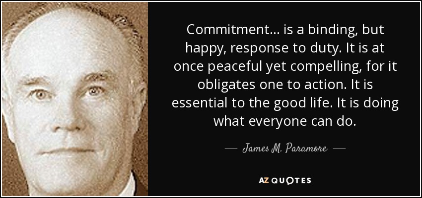 Commitment . . . is a binding, but happy, response to duty. It is at once peaceful yet compelling, for it obligates one to action. It is essential to the good life. It is doing what everyone can do. - James M. Paramore