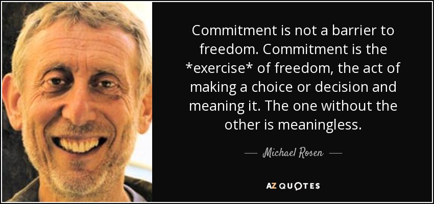 Commitment is not a barrier to freedom. Commitment is the *exercise* of freedom, the act of making a choice or decision and meaning it. The one without the other is meaningless. - Michael Rosen