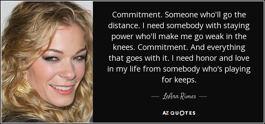 Commitment. Someone who'll go the distance. I need somebody with staying power who'll make me go weak in the knees. Commitment. And everything that goes with it. I need honor and love in my life from somebody who's playing for keeps. - LeAnn Rimes