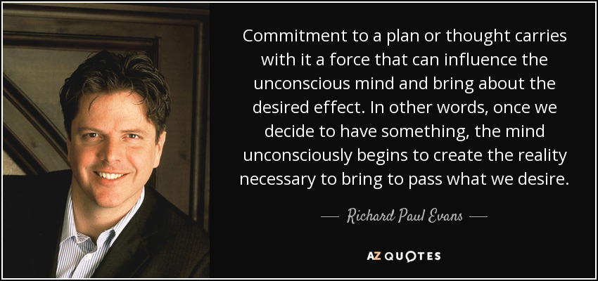Commitment to a plan or thought carries with it a force that can influence the unconscious mind and bring about the desired effect. In other words, once we decide to have something, the mind unconsciously begins to create the reality necessary to bring to pass what we desire. - Richard Paul Evans