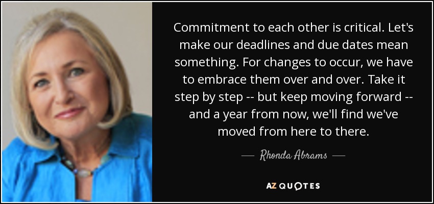 Commitment to each other is critical. Let's make our deadlines and due dates mean something. For changes to occur, we have to embrace them over and over. Take it step by step -- but keep moving forward -- and a year from now, we'll find we've moved from here to there. - Rhonda Abrams