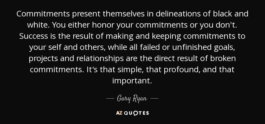 Commitments present themselves in delineations of black and white. You either honor your commitments or you don't. Success is the result of making and keeping commitments to your self and others, while all failed or unfinished goals, projects and relationships are the direct result of broken commitments. It's that simple, that profound, and that important. - Gary Ryan