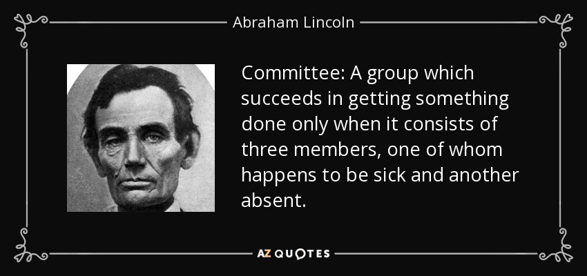 Committee: A group which succeeds in getting something done only when it consists of three members, one of whom happens to be sick and another absent. - Abraham Lincoln