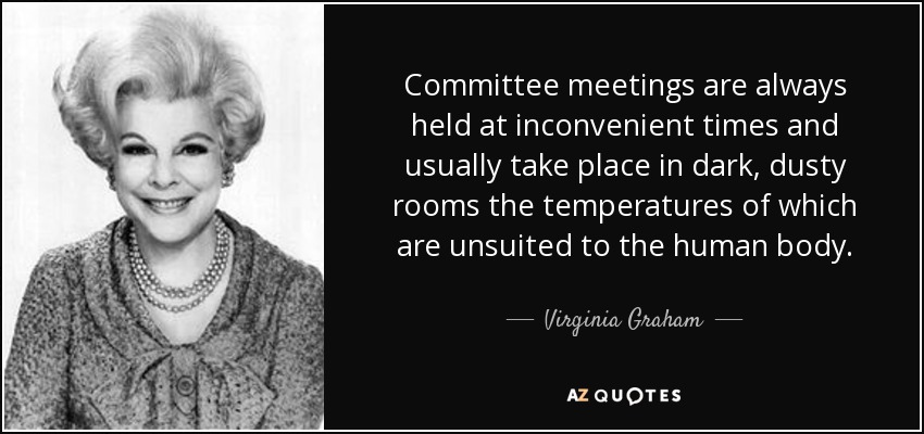 Committee meetings are always held at inconvenient times and usually take place in dark, dusty rooms the temperatures of which are unsuited to the human body. - Virginia Graham