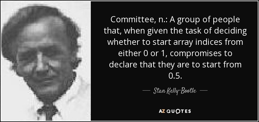 Committee, n.: A group of people that, when given the task of deciding whether to start array indices from either 0 or 1, compromises to declare that they are to start from 0.5. - Stan Kelly-Bootle
