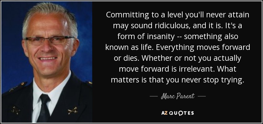 Committing to a level you'll never attain may sound ridiculous, and it is. It's a form of insanity -- something also known as life. Everything moves forward or dies. Whether or not you actually move forward is irrelevant. What matters is that you never stop trying. - Marc Parent