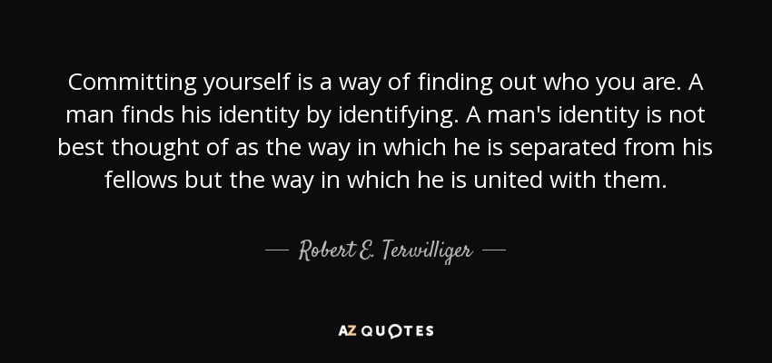 Committing yourself is a way of finding out who you are. A man finds his identity by identifying. A man's identity is not best thought of as the way in which he is separated from his fellows but the way in which he is united with them. - Robert E. Terwilliger