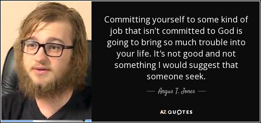 Committing yourself to some kind of job that isn't committed to God is going to bring so much trouble into your life. It's not good and not something I would suggest that someone seek. - Angus T. Jones