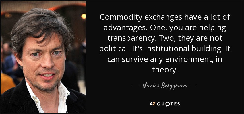 Commodity exchanges have a lot of advantages. One, you are helping transparency. Two, they are not political. It's institutional building. It can survive any environment, in theory. - Nicolas Berggruen