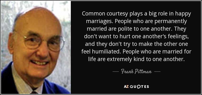 Common courtesy plays a big role in happy marriages. People who are permanently married are polite to one another. They don't want to hurt one another's feelings, and they don't try to make the other one feel humiliated. People who are married for life are extremely kind to one another. - Frank Pittman