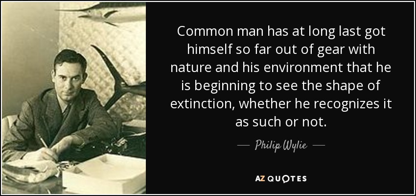 Common man has at long last got himself so far out of gear with nature and his environment that he is beginning to see the shape of extinction, whether he recognizes it as such or not. - Philip Wylie