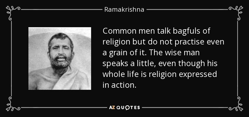 Common men talk bagfuls of religion but do not practise even a grain of it. The wise man speaks a little, even though his whole life is religion expressed in action. - Ramakrishna