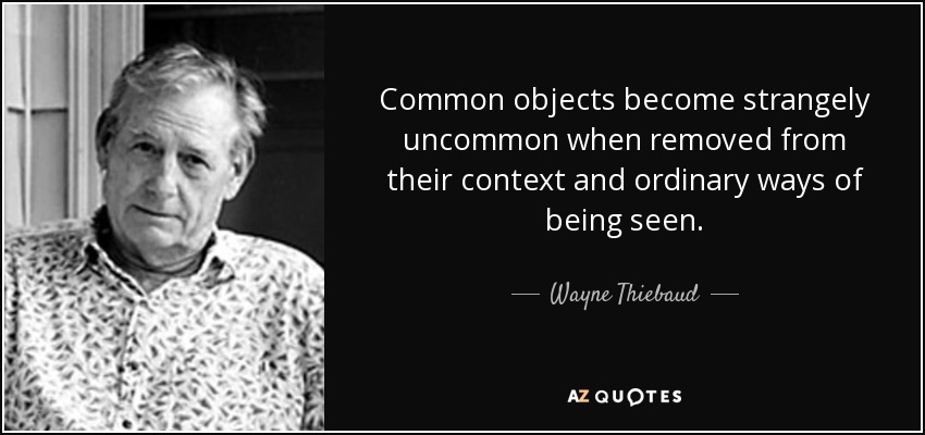 Common objects become strangely uncommon when removed from their context and ordinary ways of being seen. - Wayne Thiebaud
