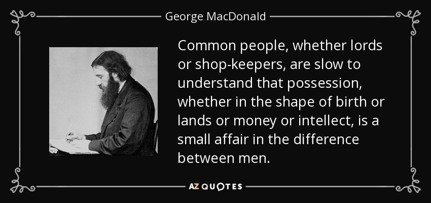 Common people, whether lords or shop-keepers, are slow to understand that possession, whether in the shape of birth or lands or money or intellect, is a small affair in the difference between men. - George MacDonald