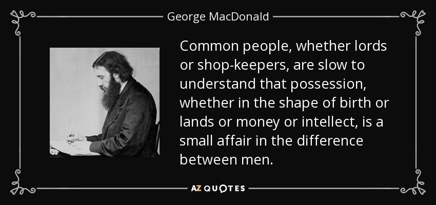 Common people, whether lords or shop-keepers, are slow to understand that possession, whether in the shape of birth or lands or money or intellect, is a small affair in the difference between men. - George MacDonald