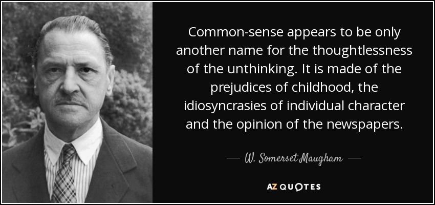 Common-sense appears to be only another name for the thoughtlessness of the unthinking. It is made of the prejudices of childhood, the idiosyncrasies of individual character and the opinion of the newspapers. - W. Somerset Maugham