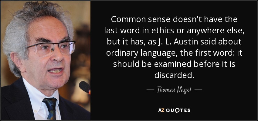 Common sense doesn't have the last word in ethics or anywhere else, but it has, as J. L. Austin said about ordinary language, the first word: it should be examined before it is discarded. - Thomas Nagel