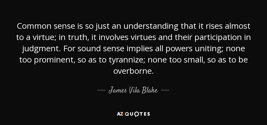 Common sense is so just an understanding that it rises almost to a virtue; in truth, it involves virtues and their participation in judgment. For sound sense implies all powers uniting; none too prominent, so as to tyrannize; none too small, so as to be overborne. - James Vila Blake