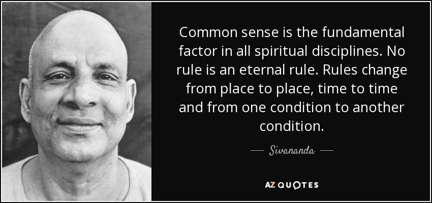 Common sense is the fundamental factor in all spiritual disciplines. No rule is an eternal rule. Rules change from place to place, time to time and from one condition to another condition. - Sivananda