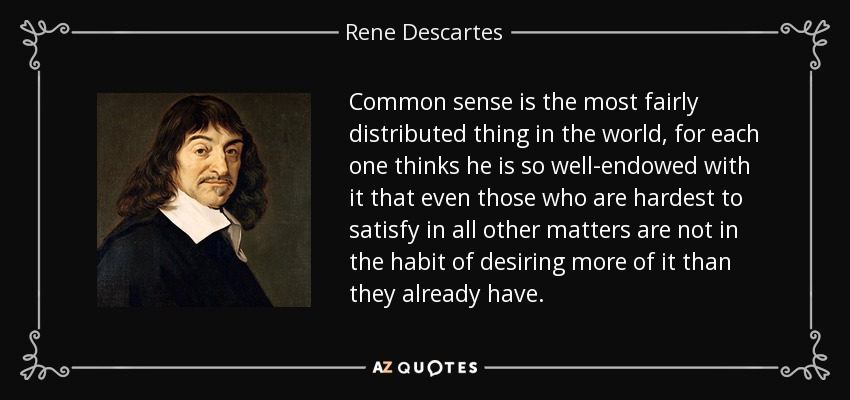 Common sense is the most fairly distributed thing in the world, for each one thinks he is so well-endowed with it that even those who are hardest to satisfy in all other matters are not in the habit of desiring more of it than they already have. - Rene Descartes