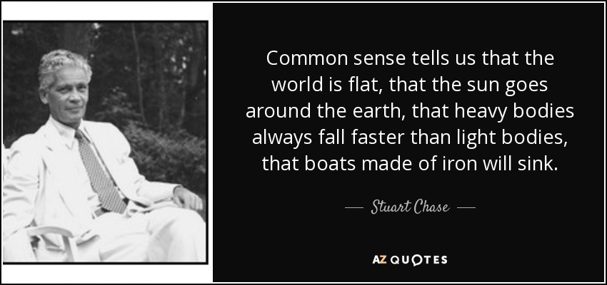Common sense tells us that the world is flat, that the sun goes around the earth, that heavy bodies always fall faster than light bodies, that boats made of iron will sink. - Stuart Chase